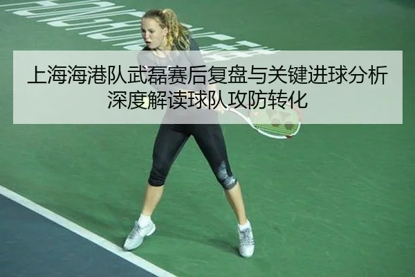 上海海港队武磊赛后复盘与关键进球分析深度解读球队攻防转化