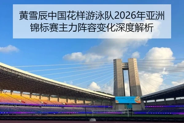 黄雪辰中国花样游泳队2026年亚洲锦标赛主力阵容变化深度解析